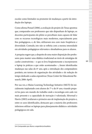 escolar como limitador ou promotor de mudanças a partir da intro-
dução dos laptops.

Como afirma Penuel (2006), a avaliação do projeto do Texas apontou
que, comparados aos professores que não dispunham de laptops, os
docentes participantes do piloto se percebiam mais capazes de lidar
com os recursos tecnológicos mais modernos, especialmente para
fins pedagógicos, e, de fato, utilizavam-nos com mais freqüência e
diversidade. Contudo, isto não se refletiu com a mesma intensidade
em atividades pedagógicas relevantes e desafiadoras para os alunos.

A pesquisa sugere que, a despeito de uma maior disposição dos profes-
sores para manter uma didática tradicional ao invés de estratégias de
cunho construtivista – o que os leva freqüentemente a incorporarem      6

o laptop às práticas a que estão acostumados –, foram identificadas
mudanças nas salas do 6º ano, após a introdução dos computadores
portáteis, em termos de organização das atividades e de redução do
tempo dedicado a aulas expositivas (Texas Center for Educational Re-
search, 2006-April).

Por sua vez, o Maine Learning Technology Initiative (MLTI) foi ini-
cialmente implantado com alunos do 7º e do 8º ano, visando prepa-
rá-los para um mundo do trabalho onde a tecnologia está cada vez
mais presente e a capacidade de inovação é valorizada. Silvernail e
Harris (2003) avaliaram o primeiro ano de implantação do projeto e,
entre os usos identificados, destacam que a maioria dos professores
informou utilizar os laptops para planejamento didático e atividades
pedagógicas em sala.




Um Computador por Aluno: a experiência brasileira
 
