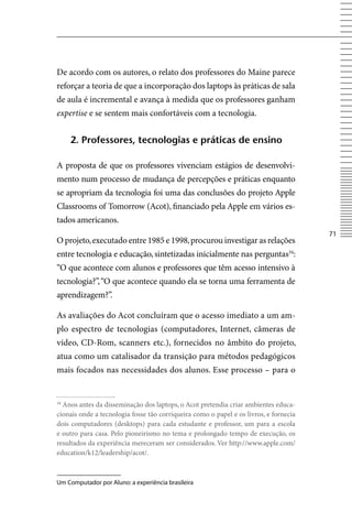 De acordo com os autores, o relato dos professores do Maine parece
reforçar a teoria de que a incorporação dos laptops às práticas de sala
de aula é incremental e avança à medida que os professores ganham
expertise e se sentem mais confortáveis com a tecnologia.


     2. professores, tecnologias e práticas de ensino

A proposta de que os professores vivenciam estágios de desenvolvi-
mento num processo de mudança de percepções e práticas enquanto
se apropriam da tecnologia foi uma das conclusões do projeto Apple
Classrooms of Tomorrow (Acot), financiado pela Apple em vários es-
tados americanos.
                                                                                       71
O projeto, executado entre 1985 e 1998, procurou investigar as relações
entre tecnologia e educação, sintetizadas inicialmente nas perguntas34:
“O que acontece com alunos e professores que têm acesso intensivo à
tecnologia?”, “O que acontece quando ela se torna uma ferramenta de
aprendizagem?”.

As avaliações do Acot concluíram que o acesso imediato a um am-
plo espectro de tecnologias (computadores, Internet, câmeras de
vídeo, CD-Rom, scanners etc.), fornecidos no âmbito do projeto,
atua como um catalisador da transição para métodos pedagógicos
mais focados nas necessidades dos alunos. Esse processo – para o


34
  Anos antes da disseminação dos laptops, o Acot pretendia criar ambientes educa-
cionais onde a tecnologia fosse tão corriqueira como o papel e os livros, e fornecia
dois computadores (desktops) para cada estudante e professor, um para a escola
e outro para casa. Pelo pioneirismo no tema e prolongado tempo de execução, os
resultados da experiência mereceram ser considerados. ver http://www.apple.com/
education/k12/leadership/acot/.



Um Computador por Aluno: a experiência brasileira
 