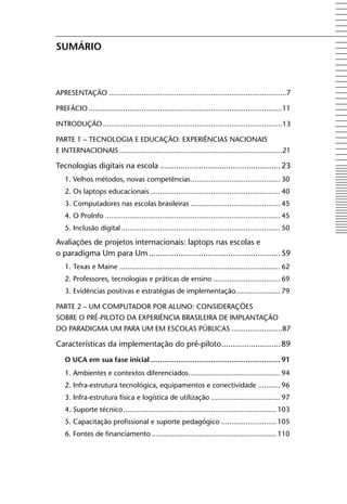 Sumário



APRESENTAção .......................................................................................7

PREfáCIo ...............................................................................................11

INTRoDUção ........................................................................................13

PARTE 1 – TECNologIA E EDUCAção: ExPERIêNCIAS NACIoNAIS
E INTERNACIoNAIS ................................................................................21

Tecnologias digitais na escola ..................................................... 23
    1. Velhos métodos, novas competências ............................................ 30
    2. os laptops educacionais ................................................................ 40
    3. Computadores nas escolas brasileiras ............................................ 45
    4. o ProInfo ...................................................................................... 45
    5. Inclusão digital .............................................................................. 50

Avaliações de projetos internacionais: laptops nas escolas e
o paradigma Um para Um .......................................................... 59
    1. Texas e Maine ............................................................................... 62
    2. Professores, tecnologias e práticas de ensino ................................. 69
    3. Evidências positivas e estratégias de implementação...................... 79

PARTE 2 – UM CoMPUTADoR PoR AlUNo: CoNSIDERAçõES
SoBRE o PRÉ-PIloTo DA ExPERIêNCIA BRASIlEIRA DE IMPlANTAção
Do PARADIgMA UM PARA UM EM ESColAS PúBlICAS .........................87

Características da implementação do pré-piloto .......................... 89
    o uCA em sua fase inicial ................................................................ 91
    1. Ambientes e contextos diferenciados ............................................. 94
    2. Infra-estrutura tecnológica, equipamentos e conectividade ........... 96
    3. Infra-estrutura física e logística de utilização .................................. 97
    4. Suporte técnico ........................................................................... 103
    5. Capacitação profissional e suporte pedagógico ........................... 105
    6. fontes de financiamento ............................................................. 110
 