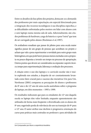 Entre os desafios da fase piloto dos projetos, destacam-se a demanda
dos professores por mais capacitação, em especial direcionada para
a integração dos recursos tecnológicos à sua disciplina específica, e
as dificuldades enfrentadas pelos mestres em lidar com alunos com
e sem laptops numa mesma sala de aula. Adicionalmente, são cita-
dos problemas de hardware, carga de bateria e o peso “extra” que tem
de ser carregado pelos alunos (Rockman et al, 1997).

Os avaliadores ressaltam que passar de pilotos para uma escala maior
significa passar de um grupo de pessoas que acreditam no projeto e
acham que vale a pena experimentar a novidade para outro grupo mais
heterogêneo, em que pode haver pessoas menos excitadas com a propos-
ta ou pouco dispostas a investir seu tempo no processo de apropriação.
                                                                         75
Outros pontos que devem ser considerados na expansão: suporte técni-
co, tempo para experimentação, liderança e avaliação dos processos.

A relação entre o uso dos laptops e o currículo escolar não é mui-
to explorada nos estudos, a despeito de ser constantemente levan-
tada como fator crucial para o sucesso das iniciativas Um para Um.
Newhouse (2001) comparou as percepções de alunos e professores
do 8º ano e do 12º ano de uma escola australiana sobre o programa
de laptops, em dois momentos – 1995 e 1999.

Os resultados indicaram que para os estudantes do 12º ano daquela
escola os laptops têm valor limitado, enquanto aparentemente são
utilizados de forma mais freqüente e diversificada com os alunos do
8º ano, sugerindo perda de relevância do uso na transição do 8º para
o 12º ano. O autor atribui esse declínio à progressiva orientação do
curso para práticas mais centradas no professor e para atividades de




Um Computador por Aluno: a experiência brasileira
 