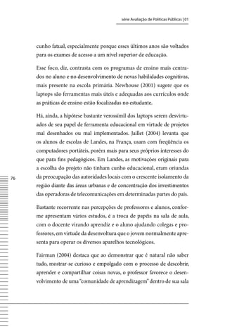 série Avaliação de Políticas Públicas | 01




     cunho fatual, especialmente porque esses últimos anos são voltados
     para os exames de acesso a um nível superior de educação.

     Esse foco, diz, contrasta com os programas de ensino mais centra-
     dos no aluno e no desenvolvimento de novas habilidades cognitivas,
     mais presente na escola primária. Newhouse (2001) sugere que os
     laptops são ferramentas mais úteis e adequadas aos currículos onde
     as práticas de ensino estão focalizadas no estudante.

     Há, ainda, a hipótese bastante verossímil dos laptops serem desvirtu-
     ados de seu papel de ferramenta educacional em virtude de projetos
     mal desenhados ou mal implementados. Jaillet (2004) levanta que
     os alunos de escolas de Landes, na França, usam com freqüência os
     computadores portáteis, porém mais para seus próprios interesses do
     que para fins pedagógicos. Em Landes, as motivações originais para
     a escolha do projeto não tinham cunho educacional, eram oriundas
76   da preocupação das autoridades locais com o crescente isolamento da
     região diante das áreas urbanas e de concentração dos investimentos
     das operadoras de telecomunicações em determinadas partes do país.

     Bastante recorrente nas percepções de professores e alunos, confor-
     me apresentam vários estudos, é a troca de papéis na sala de aula,
     com o docente virando aprendiz e o aluno ajudando colegas e pro-
     fessores, em virtude da desenvoltura que o jovem normalmente apre-
     senta para operar os diversos aparelhos tecnológicos.

     Fairman (2004) destaca que ao demonstrar que é natural não saber
     tudo, mostrar-se curioso e empolgado com o processo de descobrir,
     aprender e compartilhar coisas novas, o professor favorece o desen-
     volvimento de uma “comunidade de aprendizagem” dentro de sua sala
 