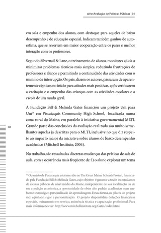 série Avaliação de Políticas Públicas | 01




     em sala e empenho dos alunos, com destaque para aqueles de baixo
     desempenho e de educação especial. Indicam também ganhos de auto-
     estima, que se revertem em maior cooperação entre os pares e melhor
     interação com os professores.

     Segundo Silvernail  Lane, o treinamento de alunos-monitores ajuda a
     minimizar problemas técnicos mais simples, reduzindo frustrações de
     professores e alunos e permitindo a continuidade das atividades com o
     mínimo de interrupção. Os pais, dizem os autores, passaram de aparen-
     temente cépticos no início para atitudes mais positivas, após verificarem
     a excitação e o empenho das crianças com as atividades escolares e a
     escola de um modo geral.

     A Fundação Bill  Melinda Gates financiou um projeto Um para
     Um36 em Piscataquis Community High School, localizada numa
     zona rural do Maine, em paralelo à iniciativa governamental MLTI.
78   Grande parte das conclusões da avaliação realizada são muito seme-
     lhantes àquelas já descritas para o MLTI, inclusive no que diz respei-
     to ao impacto maior da iniciativa sobre alunos de baixo desempenho
     acadêmico (Mitchell Institute, 2004).

     No trabalho, são ressaltadas discretas mudanças das práticas de sala de
     aula, com a ocorrência mais freqüente de: I) o aluno explorar um tema


     36
       O projeto de Piscataquis está inserido no The Great Maine Schools Project, financia-
     do pela Fundação Bill  Melinda Gates, cujo objetivo é garantir a todos os estudantes
     de escolas públicas de nível médio do Maine, independente de sua localização ou de
     sua condição econômica, a oportunidade de obter alto padrão acadêmico num am-
     biente tecnológico personalizado de aprendizagem. Dessa forma, os pilares do projeto
     são: eqüidade, rigor e personalização. O projeto disponibiliza dotações financeiras
     especiais, treinamento em serviço, assistência técnica e capacitação profissional. Para
     mais informações ver: http://www.mitchellinstitute.org/Gates/index.html.
 