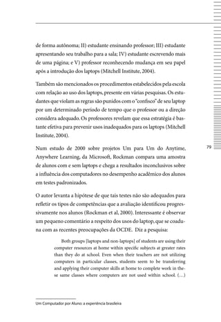de forma autônoma; II) estudante ensinando professor; III) estudante
apresentando seu trabalho para a sala; Iv) estudante escrevendo mais
de uma página; e v) professor reconhecendo mudança em seu papel
após a introdução dos laptops (Mitchell Institute, 2004).

Também são mencionados os procedimentos estabelecidos pela escola
com relação ao uso dos laptops, presente em várias pesquisas. Os estu-
dantes que violam as regras são punidos com o “confisco” de seu laptop
por um determinado período de tempo que o professor ou a direção
considera adequado. Os professores revelam que essa estratégia é bas-
tante efetiva para prevenir usos inadequados para os laptops (Mitchell
Institute, 2004).

Num estudo de 2000 sobre projetos Um para Um do Anytime,                          7

Anywhere Learning, da Microsoft, Rockman compara uma amostra
de alunos com e sem laptops e chega a resultados inconclusivos sobre
a influência dos computadores no desempenho acadêmico dos alunos
em testes padronizados.

O autor levanta a hipótese de que tais testes não são adequados para
refletir os tipos de competências que a avaliação identificou progres-
sivamente nos alunos (Rockman et al, 2000). Interessante é observar
um pequeno comentário a respeito dos usos do laptop, que se coadu-
na com as recentes preocupações da OCDE. Diz a pesquisa:

              Both groups [laptops and non-laptops] of students are using their
          computer resources at home within specific subjects at greater rates
          than they do at school. Even when their teachers are not utilizing
          computers in particular classes, students seem to be transferring
          and applying their computer skills at home to complete work in the-
          se same classes where computers are not used within school. (…)




Um Computador por Aluno: a experiência brasileira
 