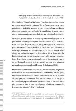 série Avaliação de Políticas Públicas | 01




              both laptop and non-laptop students use computers at home for a wi-
              der variety of activities than they do at school. (Rockman et al, 2000)

     Um estudo de Trimmel  Bachmann (2004) comparou duas turmas
     de uma escola privada de ensino médio na Áustria, com e sem com-
     putadores portáteis. O grupo com laptops foi chamado de pure laptop
     classrooms, pois não eram utilizados livros didáticos, livros de exercí-
     cios ou quaisquer outros recursos didáticos que exigissem lápis e papel.

     De acordo com os autores, os impactos positivos dos laptops sobre o
     processo de ensino-aprendizagem, detectados nessa escola austríaca,
     reforçam a visão de que as novas tecnologias têm potencial catalisador
     para promover mudanças positivas na escola, mas há que serem fri-
     sados alguns aspectos negativos da experiência, como a pressão sobre
     alunos por melhor desempenho e desconfortos físicos decorrentes do
     longo tempo de exposição e posturas inadequadas no uso dos laptops.
     Esses desconfortos ocorrem, dizem eles, numa fase crítica de cresci-
80
     mento do esqueleto, o que os leva a sugerir que esse tema seja mais
     explorado pelos pesquisadores (Trimmel  Bachmann, 2004).

     O letramento de inúmeros imigrantes e descendentes de imigrantes
     matriculados nas escolas é uma demanda importante e um dos gran-
     des desafios do sistema educacional norte-americano. Warschauer et
     al (2004) pesquisou o tema em duas escolas imersas em tecnologia –
     inclusive laptops para cada aluno – e concluiu que as novas tecnolo-
     gias constituem uma ferramenta valiosa para facilitar o processo de
     letramento acadêmico37 desses estudantes.


     37
       Mark Warschauer aborda de forma múltipla o já amplo conceito de letramento.
     Além do letramento acadêmico, que trata como o desenvolvimento de práticas e
     competências necessárias ao sucesso acadêmico de um estudante, ele fala de dife-
 