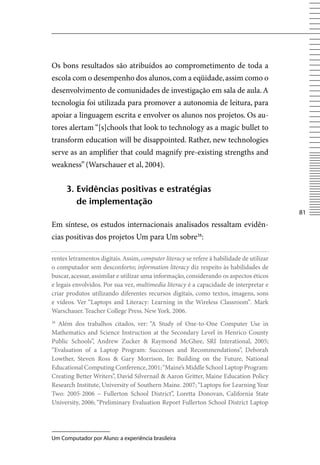 Os bons resultados são atribuídos ao comprometimento de toda a
escola com o desempenho dos alunos, com a eqüidade, assim como o
desenvolvimento de comunidades de investigação em sala de aula. A
tecnologia foi utilizada para promover a autonomia de leitura, para
apoiar a linguagem escrita e envolver os alunos nos projetos. Os au-
tores alertam “[s]chools that look to technology as a magic bullet to
transform education will be disappointed. Rather, new technologies
serve as an amplifier that could magnify pre-existing strengths and
weakness” (Warschauer et al, 2004).


      3. evidências positivas e estratégias
         de implementação
                                                                                           81
Em síntese, os estudos internacionais analisados ressaltam evidên-
cias positivas dos projetos Um para Um sobre38:

rentes letramentos digitais. Assim, computer literacy se refere à habilidade de utilizar
o computador sem desconforto; information literacy diz respeito às habilidades de
buscar, acessar, assimilar e utilizar uma informação, considerando os aspectos éticos
e legais envolvidos. Por sua vez, multimedia literacy é a capacidade de interpretar e
criar produtos utilizando diferentes recursos digitais, como textos, imagens, sons
e vídeos. ver “Laptops and Literacy: Learning in the Wireless Classroom”. Mark
Warschauer. Teacher College Press. New York. 2006.
38
  Além dos trabalhos citados, ver: “A Study of One-to-One Computer Use in
Mathematics and Science Instruction at the Secondary Level in Henrico County
Public Schools”, Andrew Zucker  Raymond McGhee, SRI Interational, 2005;
“Evaluation of a Laptop Program: Successes and Recommendations”, Deborah
Lowther, Steven Ross  Gary Morrison, In: Building on the Future, National
Educational Computing Conference, 2001; “Maine’s Middle School Laptop Program:
Creating Better Writers”, David Silvernail  Aaron Gritter, Maine Education Policy
Research Institute, University of Southern Maine. 2007; “Laptops for Learning Year
Two: 2005-2006 – Fullerton School District”, Loretta Donovan, California State
University, 2006; “Preliminary Evaluation Report Fullerton School District Laptop




Um Computador por Aluno: a experiência brasileira
 