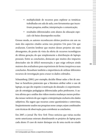 ▪ multiplicidade de recursos para explorar as temáticas
              trabalhadas em sala de aula, com ferramentas que incen-
              tivam pesquisa, análise, interpretação e comunicação;
          ▪ resultados diferenciados com alunos da educação espe-
              cial e de baixo desempenho escolar.
Grosso modo, os autores reconhecem efeitos positivos em um ou
mais dos aspectos citados acima nos projetos Um para Um que
avaliaram. Convém lembrar que muitos desses projetos são mais
abrangentes, do ponto de vista da oferta de recursos tecnológicos
de última geração, do que simplesmente a distribuição de laptops
pessoais. Entre as conclusões, destacam que muitos dos impactos
detectados são de difícil mensuração, o que exige esforços ainda
                                                                         83
maiores dos avaliadores para exprimirem de forma inequívoca suas
conclusões. Ressaltam também a importância de utilizar diferentes
recursos de investigação para cruzar os dados coletados.

Schaumburg (2001), por exemplo, decidiu filmar aulas a fim de ana-
lisar os benefícios potenciais que a literatura atribui sobre o uso de
laptops, no que diz respeito à motivação do alunado e à experimenta-
ção de estratégias pedagógicas diferenciadas pelos professores. A au-
tora afirma que a análise dos vídeos mostra mudanças menos profun-
das nessas variáveis do que sugere a interpretação exclusiva dos dados
subjetivos. Ela sugere que recursos como questionários e entrevistas,
freqüentemente usados nas pesquisas nesse campo, sejam combinados
com técnicas de observação, para corroborar as conclusões.

Em 2007, o jornal The New York Times noticiou que várias escolas
norte-americanas estavam abandonando os projetos de laptop para
cada aluno. O caso de maior destaque era de uma escola no estado


Um Computador por Aluno: a experiência brasileira
 