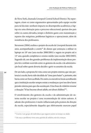 série Avaliação de Políticas Públicas | 01




     de Nova York, chamada Liverpool Central School District. Na repor-
     tagem, citam-se como argumentos apresentados pela equipe escolar
     para tal decisão: nenhum impacto no desempenho acadêmico, o lap-
     top era uma distração para o processo educacional, queixas dos pais
     sobre os custos elevados, tempo e dinheiro gasto com manutenção e
     reparos das máquinas, problemas logísticos e operacionais, além de
     resistência dos professores.

     Stevenson (2004) avaliou o projeto da escola de Liverpool durante três
     anos, acompanhando a coorte39 de alunos que começou a utilizar os
     laptops no 10º ano (ano escolar 2000/2001) e seguiu no projeto até o
     12º ano, quando completava o ensino médio (ano escolar 2002/2003).
     Segundo ele, um dos grandes problemas da implementação desse pro-
     jeto foi o embate ocorrido entre os gestores da escola e da administra-
     ção local sobre quem deveria decidir e gerir os assuntos da escola.

84   De um lado, a proposta foi vista como um projeto externo, que não per-
     tencia à escola, havia sido decidida de “cima para baixo” e, portanto, não
     havia como ser bem acolhida. Do outro, os executivos locais acreditando
     que a instituição escolar sempre resiste a mudanças e por isso deve haver
     pressão externa para que elas aconteçam. Uma frase do relatório resume
     a situação: “It has become about adults, not about children”40.

     O envolvimento dos gestores da escola e da administração do sis-
     tema escolar no projeto é uma recomendação de vários autores. A
     adesão dos professores é muito influenciada pela postura da direção
     da escola, especialmente daqueles que efetivamente exercem papel


     39
          Coorte é um grupo de indivíduos que seguem juntos no tempo ou idade.
     40
          Ou seja, o problema virou uma questão de adultos, não de crianças.
 