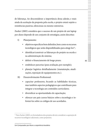 de liderança. Ao desconsiderar a importância dessa adesão, e mais
ainda da aceitação da proposta pela escola, o projeto estará sujeito a
resistências passivas, silenciosas ou mesmo ostensivas.

Zucker (2005) considera que o sucesso de um projeto de um laptop
por aluno depende de um conjunto de estratégias, assim descritas:

     I)     Planejamento:
           ▪ objetivos específicos bem definidos, bem como os recursos
              tecnológicos que serão disponibilizados para atingi-los41;
           ▪ identificar/construir as lideranças do projeto na escola e
              na administração do sistema;
           ▪	 definir o financiamento de longo prazo;                                85

           ▪ estabelecer parcerias (para avaliação, por exemplo);
           ▪ planejar logística detalhadamente (manutenção, atuali-
              zações, reposição de equipamentos etc.).
     II)    Desenvolvimento Profissional:
           ▪	 capacitar professores, focando as habilidades técnicas,
              mas também aspectos pedagógicos que contribuam para
              integrar a tecnologia aos conteúdos curriculares;
           ▪	 diversificar as oportunidades de capacitação;
           ▪	 oferecer aos pais cursos básicos sobre a tecnologia e in-
              formá-los sobre os códigos de uso acordados.




41
  Para Zucker (2005), os formuladores dos projetos devem considerar a aquisição de
recursos tecnológicos adicionais, como projetores.



Um Computador por Aluno: a experiência brasileira
 