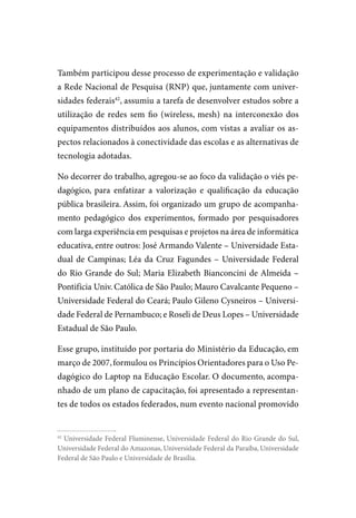 Também participou desse processo de experimentação e validação
a Rede Nacional de Pesquisa (RNP) que, juntamente com univer-
sidades federais42, assumiu a tarefa de desenvolver estudos sobre a
utilização de redes sem fio (wireless, mesh) na interconexão dos
equipamentos distribuídos aos alunos, com vistas a avaliar os as-
pectos relacionados à conectividade das escolas e as alternativas de
tecnologia adotadas.

No decorrer do trabalho, agregou-se ao foco da validação o viés pe-
dagógico, para enfatizar a valorização e qualificação da educação
pública brasileira. Assim, foi organizado um grupo de acompanha-
mento pedagógico dos experimentos, formado por pesquisadores
com larga experiência em pesquisas e projetos na área de informática
educativa, entre outros: José Armando valente – Universidade Esta-
dual de Campinas; Léa da Cruz Fagundes – Universidade Federal
do Rio Grande do Sul; Maria Elizabeth Bianconcini de Almeida –
Pontifícia Univ. Católica de São Paulo; Mauro Cavalcante Pequeno –
Universidade Federal do Ceará; Paulo Gileno Cysneiros – Universi-
dade Federal de Pernambuco; e Roseli de Deus Lopes – Universidade
Estadual de São Paulo.

Esse grupo, instituído por portaria do Ministério da Educação, em
março de 2007, formulou os Princípios Orientadores para o Uso Pe-
dagógico do Laptop na Educação Escolar. O documento, acompa-
nhado de um plano de capacitação, foi apresentado a representan-
tes de todos os estados federados, num evento nacional promovido


42
  Universidade Federal Fluminense, Universidade Federal do Rio Grande do Sul,
Universidade Federal do Amazonas, Universidade Federal da Paraíba, Universidade
Federal de São Paulo e Universidade de Brasília.
 