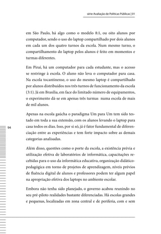 série Avaliação de Políticas Públicas | 01




     em São Paulo, há algo como o modelo 8:1, ou oito alunos por
     computador, sendo o uso do laptop compartilhado por dois alunos
     em cada um dos quatro turnos da escola. Num mesmo turno, o
     compartilhamento do laptop pelos alunos é feito em momentos e
     turmas diferentes.

     Em Piraí, há um computador para cada estudante, mas o acesso
     se restringe à escola. O aluno não leva o computador para casa.
     Na escola tocantinense, o uso do mesmo laptop é compartilhado
     por alunos distribuídos nos três turnos de funcionamento da escola
     (3:1). Já em Brasília, em face do limitado número de equipamentos,
     o experimento dá-se em apenas três turmas numa escola de mais
     de mil alunos.

     Apenas na escola gaúcha o paradigma Um para Um tem sido tes-
     tado em toda a sua extensão, com os alunos levando o laptop para
4   casa todos os dias. Isso, por si só, já é fator fundamental de diferen-
     ciação entre as experiências e tem forte impacto sobre as demais
     categorias analisadas.

     Além disso, questões como o porte da escola, a existência prévia e
     utilização efetiva de laboratórios de informática, capacitações re-
     cebidas para o uso da informática educativa, organização didático-
     pedagógica em torno de projetos de aprendizagem, níveis prévios
     de fluência digital de alunos e professores podem ter algum papel
     na apropriação efetiva dos laptops no ambiente escolar.

     Embora não tenha sido planejado, o governo acabou reunindo no
     seu pré-piloto realidades bastante diferenciadas. Há escolas grandes
     e pequenas, localizadas em zona central e de periferia, com e sem
 