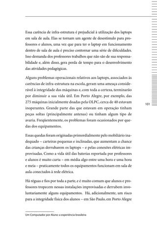 Essa carência de infra-estrutura é prejudicial à utilização dos laptops
em sala de aula. Elas se tornam um agente de desestímulo para pro-
fessores e alunos, uma vez que para ter o laptop em funcionamento
dentro de sala de aula é preciso contornar uma série de dificuldades.
Isso demanda dos professores trabalhos que não são de sua responsa-
bilidade e, além disso, gera perda de tempo para o desenvolvimento
das atividades pedagógicas.

Alguns problemas operacionais relativos aos laptops, associados às
carências de infra-estrutura na escola, geram uma ameaça conside-
rável à integridade das máquinas e, com toda a certeza, terminarão
por diminuir a sua vida útil. Em Porto Alegre, por exemplo, das
275 máquinas inicialmente doadas pela OLPC, cerca de 40 estavam
                                                                          101
inoperantes. Grande parte das que estavam em operação tinham
peças soltas (principalmente antenas) ou tinham algum tipo de
avaria. Freqüentemente, os problemas foram ocasionados por que-
das dos equipamentos.

Essas quedas foram originadas primordialmente pelo mobiliário ina-
dequado – carteiras pequenas e inclinadas, que aumentam a chance
das crianças derrubarem os laptops – e pelas conexões elétricas im-
provisadas. Como a vida útil das baterias reportada por professores
e alunos é muito curta – em média algo entre uma hora e uma hora
e meia – praticamente todos os equipamentos funcionam em sala de
aula conectados à rede elétrica.

Há réguas e fios por toda a parte, e é muito comum que alunos e pro-
fessores tropecem nessas instalações improvisadas e derrubem invo-
luntariamente alguns equipamentos. Há, adicionalmente, um risco
para a integridade física dos alunos – em São Paulo, em Porto Alegre


Um Computador por Aluno: a experiência brasileira
 