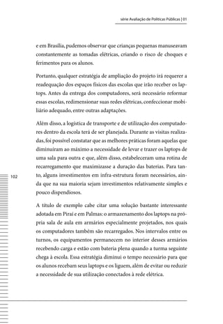 série Avaliação de Políticas Públicas | 01




      e em Brasília, pudemos observar que crianças pequenas manuseavam
      constantemente as tomadas elétricas, criando o risco de choques e
      ferimentos para os alunos.

      Portanto, qualquer estratégia de ampliação do projeto irá requerer a
      readequação dos espaços físicos das escolas que irão receber os lap-
      tops. Antes da entrega dos computadores, será necessário reformar
      essas escolas, redimensionar suas redes elétricas, confeccionar mobi-
      liário adequado, entre outras adaptações.

      Além disso, a logística de transporte e de utilização dos computado-
      res dentro da escola terá de ser planejada. Durante as visitas realiza-
      das, foi possível constatar que as melhores práticas foram aquelas que
      diminuíram ao máximo a necessidade de levar e trazer os laptops de
      uma sala para outra e que, além disso, estabeleceram uma rotina de
      recarregamento que maximizasse a duração das baterias. Para tan-
102   to, alguns investimentos em infra-estrutura foram necessários, ain-
      da que na sua maioria sejam investimentos relativamente simples e
      pouco dispendiosos.

      A título de exemplo cabe citar uma solução bastante interessante
      adotada em Piraí e em Palmas: o armazenamento dos laptops na pró-
      pria sala de aula em armários especialmente projetados, nos quais
      os computadores também são recarregados. Nos intervalos entre os
      turnos, os equipamentos permanecem no interior desses armários
      recebendo carga e estão com bateria plena quando a turma seguinte
      chega à escola. Essa estratégia diminui o tempo necessário para que
      os alunos recebam seus laptops e os liguem, além de evitar ou reduzir
      a necessidade de sua utilização conectados à rede elétrica.
 