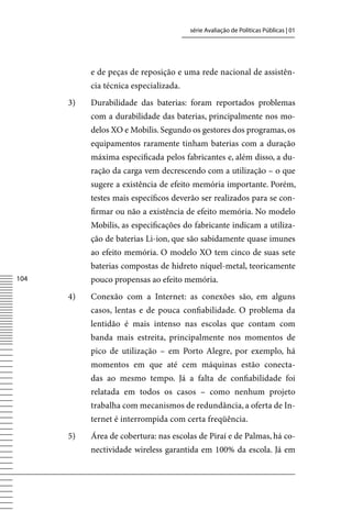 série Avaliação de Políticas Públicas | 01




           e de peças de reposição e uma rede nacional de assistên-
           cia técnica especializada.
      3)   Durabilidade das baterias: foram reportados problemas
           com a durabilidade das baterias, principalmente nos mo-
           delos XO e Mobilis. Segundo os gestores dos programas, os
           equipamentos raramente tinham baterias com a duração
           máxima especificada pelos fabricantes e, além disso, a du-
           ração da carga vem decrescendo com a utilização – o que
           sugere a existência de efeito memória importante. Porém,
           testes mais específicos deverão ser realizados para se con-
           firmar ou não a existência de efeito memória. No modelo
           Mobilis, as especificações do fabricante indicam a utiliza-
           ção de baterias Li-ion, que são sabidamente quase imunes
           ao efeito memória. O modelo XO tem cinco de suas sete
           baterias compostas de hidreto níquel-metal, teoricamente
104        pouco propensas ao efeito memória.
      4)   Conexão com a Internet: as conexões são, em alguns
           casos, lentas e de pouca confiabilidade. O problema da
           lentidão é mais intenso nas escolas que contam com
           banda mais estreita, principalmente nos momentos de
           pico de utilização – em Porto Alegre, por exemplo, há
           momentos em que até cem máquinas estão conecta-
           das ao mesmo tempo. Já a falta de confiabilidade foi
           relatada em todos os casos – como nenhum projeto
           trabalha com mecanismos de redundância, a oferta de In-
           ternet é interrompida com certa freqüência.
      5)   Área de cobertura: nas escolas de Piraí e de Palmas, há co-
           nectividade wireless garantida em 100% da escola. Já em
 