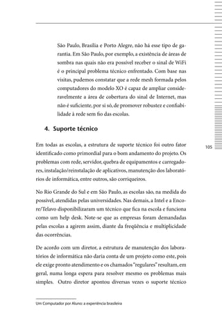 São Paulo, Brasília e Porto Alegre, não há esse tipo de ga-
            rantia. Em São Paulo, por exemplo, a existência de áreas de
            sombra nas quais não era possível receber o sinal de WiFi
            é o principal problema técnico enfrentado. Com base nas
            visitas, pudemos constatar que a rede mesh formada pelos
            computadores do modelo XO é capaz de ampliar conside-
            ravelmente a área de cobertura do sinal de Internet, mas
            não é suficiente, por si só, de promover robustez e confiabi-
            lidade à rede sem fio das escolas.

    4. Suporte técnico

Em todas as escolas, a estrutura de suporte técnico foi outro fator         105
identificado como primordial para o bom andamento do projeto. Os
problemas com rede, servidor, quebra de equipamentos e carregado-
res, instalação/reinstalação de aplicativos, manutenção dos laborató-
rios de informática, entre outros, são corriqueiros.

No Rio Grande do Sul e em São Paulo, as escolas são, na medida do
possível, atendidas pelas universidades. Nas demais, a Intel e a Enco-
re/Telavo disponibilizaram um técnico que fica na escola e funciona
como um help desk. Note-se que as empresas foram demandadas
pelas escolas a agirem assim, diante da freqüência e multiplicidade
das ocorrências.

De acordo com um diretor, a estrutura de manutenção dos labora-
tórios de informática não daria conta de um projeto como este, pois
ele exige pronto atendimento e os chamados “regulares” resultam, em
geral, numa longa espera para resolver mesmo os problemas mais
simples. Outro diretor apontou diversas vezes o suporte técnico


Um Computador por Aluno: a experiência brasileira
 
