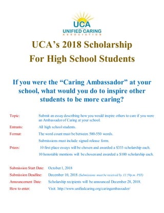 UCA’s 2018 Scholarship
For High School Students
If you were the “Caring Ambassador” at your
school, what would you do to inspire other
students to be more caring?
Topic: Submit an essay describing how you would inspire others to care if you were
an Ambassadorof Caring at your school.
Entrants: All high schoolstudents.
Format: The word count must be between 500-550 words.
Submissions must include signed release form.
Prizes: 10 first place essays will be chosen and awarded a $333 scholarship each.
10 honorable mentions will be chosenand awarded a $100 scholarship each.
Submission Start Date: October1, 2018
Submission Deadline: December 10, 2018 (Submissions must be received by 11:59p.m. PST)
Announcement Date: Scholarship recipients will be announced December 28, 2018.
How to enter: Visit: http://www.unifiedcaring.org/caringambassador/
 