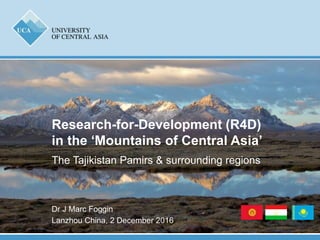 Dr J Marc Foggin
Lanzhou China, 2 December 2016
Research-for-Development (R4D)
in the ‘Mountains of Central Asia’
The Tajikistan Pamirs & surrounding regions
 