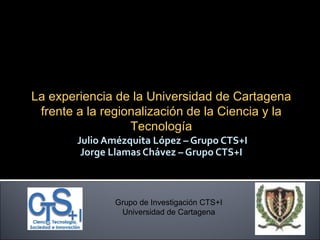 Julio Amézquita López – Grupo CTS+I Jorge Llamas Chávez – Grupo CTS+I Grupo de Investigación CTS+I Universidad de Cartagena Dinámica de semilleros de investigación  La experiencia de la Universidad de Cartagena frente a la regionalización de la Ciencia y la Tecnología 