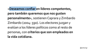 «Deseamos confiar en líderes competentes,
pero también queremos que nos gusten
personalmente», sostienen Caprara y Zimbardo
Zimbardo (2004: 590). Los electores juzgan y
evalúan a los líderes políticos como al resto de
personas, con criterios que son empleados en
la vida cotidiana.
@antonigr
 