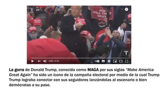 La gorra de Donald Trump, conocida como MAGA por sus siglas “Make America
Great Again” ha sido un ícono de la campaña electoral por medio de la cual Trump
Trump lograba conectar con sus seguidores lanzándolas al escenario o bien
demócratas a su paso.
 