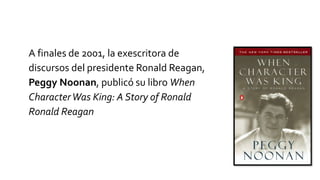 A finales de 2001, la exescritora de
discursos del presidente Ronald Reagan,
Peggy Noonan, publicó su libro When
CharacterWas King: A Story of Ronald
Ronald Reagan
 