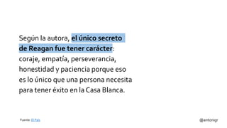 Según la autora, el único secreto
de Reagan fue tener carácter:
coraje, empatía, perseverancia,
honestidad y paciencia porque eso
es lo único que una persona necesita
para tener éxito en la Casa Blanca.
@antonigrFuente: El País
 
