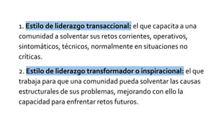 1. Estilo de liderazgo transaccional: el que capacita a una
comunidad a solventar sus retos corrientes, operativos,
sintomáticos, técnicos, normalmente en situaciones no
críticas.
2. Estilo de liderazgo transformador o inspiracional: el que
trabaja para que una comunidad pueda solventar las causas
estructurales de sus problemas, mejorando con ello la
capacidad para enfrentar retos futuros.
 