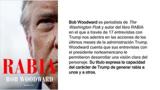 Bob Woodward es periodista de The
Washington Post y autor del libro RABIA
en el que a través de 17 entrevistas con
Trump nos adentra en las acciones de los
últimos meses de la administración Trump.
Woodward cuenta que sus entrevistas con
el presidente norteamericano le
permitieron desarrollar una visión clara del
personaje. Su título expresa la capacidad
del carácter de Trump de generar rabia a
unos y a otros.
 