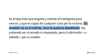 Es el tipo listo que engaña y miente al inteligente para
vencer, y que es capaz de cualquier cosa por la victoria. Su
modelo no es el mérito, sino la audacia desafiante. No
pretende ser ni amado ni respetado, pero sí admirado —y
odiado— por su osadía.
@antonigrFuente: El País
 