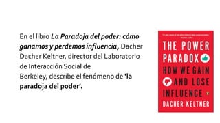 En el libro La Paradoja del poder: cómo
ganamos y perdemos influencia, Dacher
Dacher Keltner, director del Laboratorio
de Interacción Social de
Berkeley, describe el fenómeno de ‘la
paradoja del poder’.
 