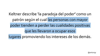 @antonigr
Keltner describe ‘la paradoja del poder’ como un
patrón según el cual las personas con mayor
poder tienden a perder las cualidades positivas
que les llevaron a ocupar esos
lugares promoviendo los intereses de los demás.
 