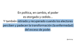 @antonigr
En política, en cambio, el poder
es otorgado y cedido…
Y también retirado y recuperado cuando los electores
perciben y padecen la transformación (la enfermedad)
del exceso de poder.
 