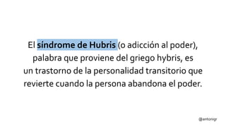 @antonigr
El síndrome de Hubris (o adicción al poder),
palabra que proviene del griego hybris, es
un trastorno de la personalidad transitorio que
revierte cuando la persona abandona el poder.
 