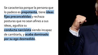 Se caracteriza porque la persona que
lo padece es prepotente, tiene ideas
fijas preconcebidas y rechaza
posturas que no sean afines a sus
ideas, agudiza su
conducta narcisista siendo incapaz
de cambiarla, y acaba dominado
por su ego desmedido.
 
