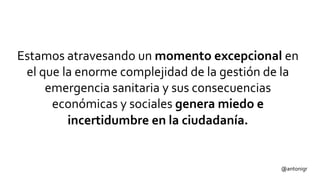 Estamos atravesando un momento excepcional en
el que la enorme complejidad de la gestión de la
emergencia sanitaria y sus consecuencias
económicas y sociales genera miedo e
incertidumbre en la ciudadanía.
@antonigr
 