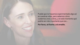 Puede que no hayamos experimentado algo así
en nuestras vidas, pero sabemos cómo
cuidarnos unos a otros, y en este momento qué
podría ser más importante que eso…
Por favor, sé fuerte y sé amable.
 