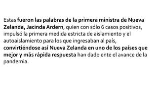 Estas fueron las palabras de la primera ministra de Nueva
Zelanda, Jacinda Ardern, quien con sólo 6 casos positivos,
impulsó la primera medida estricta de aislamiento y el
autoaislamiento para los que ingresaban al país,
convirtiéndose así Nueva Zelanda en uno de los países que
mejor y más rápida respuesta han dado ente el avance de la
pandemia.
 