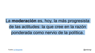 La moderación es, hoy, la más progresista
de las actitudes: la que cree en la razón
ponderada como nervio de la política.
@antonigrFuente: La Vanguardia
 