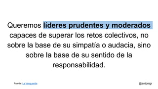 Queremos líderes prudentes y moderados
capaces de superar los retos colectivos, no
sobre la base de su simpatía o audacia, sino
sobre la base de su sentido de la
responsabilidad.
@antonigrFuente: La Vanguardia
 