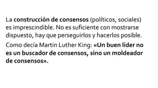 La construcción de consensos (políticos, sociales)
es imprescindible. No es suficiente con mostrarse
dispuesto, hay que perseguirlos y hacerlos posible.
Como decía Martin Luther King: «Un buen líder no
es un buscador de consensos, sino un moldeador
de consensos».
 