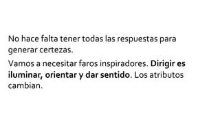 No hace falta tener todas las respuestas para
generar certezas.
Vamos a necesitar faros inspiradores. Dirigir es
iluminar, orientar y dar sentido. Los atributos
cambian.
 