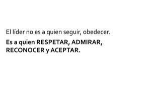 El líder no es a quien seguir, obedecer.
Es a quien RESPETAR, ADMIRAR,
RECONOCER y ACEPTAR.
 