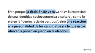 Esto porque la decisión de voto ya no es la expresión
de una identidad socioeconómica o cultural, como lo
era en la “democracia de partidos”, sino una reacción
a la personalidad de los candidatos y a lo que éstos
ofrecen y ponen en juego en la elección.
@antonigr
 