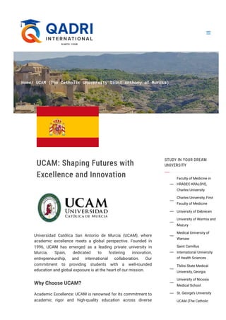 Home/ UCAM (The Catholic University Saint Anthony of Murcia)
UCAM: Shaping Futures with
Excellence and Innovation
Universidad Católica San Antonio de Murcia (UCAM), where
academic excellence meets a global perspective. Founded in
1996, UCAM has emerged as a leading private university in
Murcia, Spain, dedicated to fostering innovation,
entrepreneurship, and international collaboration. Our
commitment to providing students with a well-rounded
education and global exposure is at the heart of our mission.
Why Choose UCAM?
Academic Excellence: UCAM is renowned for its commitment to
academic rigor and high-quality education across diverse
STUDY IN YOUR DREAM
UNIVERSITY
Faculty of Medicine in
HRADEC KRALOVE,
Charles University

Charles University, First
Faculty of Medicine

University of Debrecen

University of Warmia and
Mazury

Medical University of
Warsaw

Saint Camillus
International University
of Health Sciences

Tbilisi State Medical
University, Georgia

University of Nicosia
Medical School

St. George’s University

UCAM (The Catholic
 