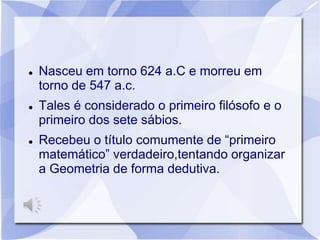    Nasceu em torno 624 a.C e morreu em
    torno de 547 a.c.
   Tales é considerado o primeiro filósofo e o
    primeiro dos sete sábios.
   Recebeu o título comumente de “primeiro
    matemático” verdadeiro,tentando organizar
    a Geometria de forma dedutiva.
 