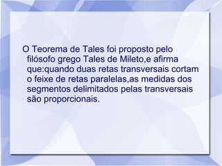 O Teorema de Tales foi proposto pelo
 filósofo grego Tales de Mileto,e afirma
 que:quando duas retas transversais cortam
 o feixe de retas paralelas,as medidas dos
 segmentos delimitados pelas transversais
 são proporcionais.
 