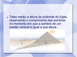    Tales mediu a altura da pirâmide do Egito,
    observando o comprimento das sombras
    no momento em que a sombra de um
    bastão vertical é igual a sua altura.
 