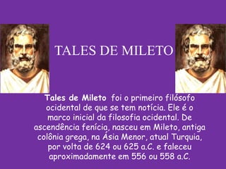 TALES DE MILETO


   Tales de Mileto foi o primeiro filósofo
   ocidental de que se tem notícia. Ele é o
    marco inicial da filosofia ocidental. De
ascendência fenícia, nasceu em Mileto, antiga
 colônia grega, na Ásia Menor, atual Turquia,
    por volta de 624 ou 625 a.C. e faleceu
    aproximadamente em 556 ou 558 a.C.
 