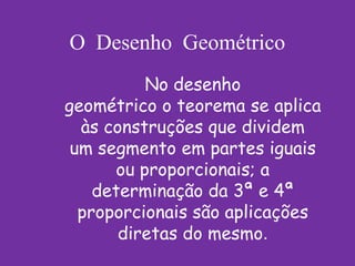 O Desenho Geométrico
           No desenho
geométrico o teorema se aplica
  às construções que dividem
 um segmento em partes iguais
       ou proporcionais; a
    determinação da 3ª e 4ª
  proporcionais são aplicações
       diretas do mesmo.
 