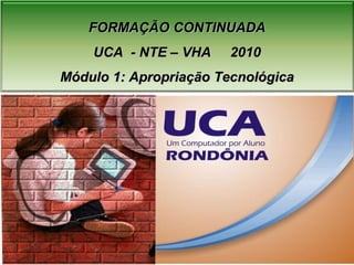 FORMAÇÃO CONTINUADA UCA  - NTE – VHA  2010 Módulo 1: Apropriação Tecnológica 