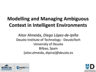 Modelling and Managing Ambiguous
Context in Intelligent Environments
    Aitor Almeida, Diego López-de-Ipiña
   Deusto Institute of Technology - DeustoTech
               University of Deusto
                   Bilbao, Spain
       {aitor.almeida, dipina}@deusto.es
 